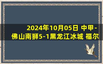 2024年10月05日 中甲-佛山南狮5-1黑龙江冰城 福尔特斯上演帽子戏法